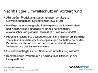voestalpine Edelstahl GmbH
| |
Nachhaltiger Umweltschutz im Vordergrund
 Alle großen Produktionsstandorte haben zertifizierte
Umweltmanagement-Systeme nach ISO 14001
 Holding steuert strategische Schwerpunkte bei Umweltschutz
und Nachhaltigkeit; beobachtet Trends auf nationaler,
europäischer und globaler Ebene (z.B.: Emissionshandel)
 Produktionsstandorte passen Anlagen kontinuierlich an Stand der
Technik und an nationale Gesetzgebungen an, halten Kontakt zu
Behörden und Anrainern und setzen laufend Maßnahmen zur
Verbesserung des Umweltschutzes
 Umweltbeauftragte an den Standorten arbeiten eng vernetzt
 Konzernweites Programm zur nachhaltigen Steigerung der
Energieeffizienz
07/10/13 Unternehmenspräsentation 2013/1419
 