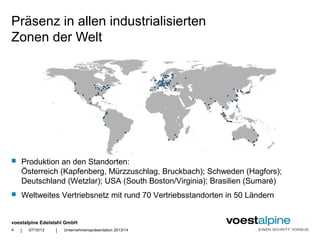 voestalpine Edelstahl GmbH
| |
Präsenz in allen industrialisierten
Zonen der Welt
07/10/13 Unternehmenspräsentation 2013/144
 Produktion an den Standorten:
Österreich (Kapfenberg, Mürzzuschlag, Bruckbach); Schweden (Hagfors);
Deutschland (Wetzlar); USA (South Boston/Virginia); Brasilien (Sumaré)
 Weltweites Vertriebsnetz mit rund 70 Vertriebsstandorten in 50 Ländern
 