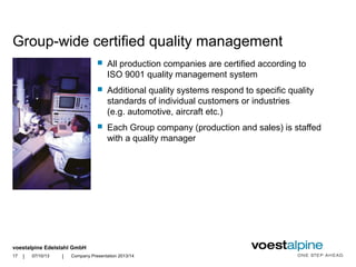 voestalpine Edelstahl GmbH
| |
Group-wide certified quality management
 All production companies are certified according to
ISO 9001 quality management system
 Additional quality systems respond to specific quality
standards of individual customers or industries
(e.g. automotive, aircraft etc.)
 Each Group company (production and sales) is staffed
with a quality manager
07/10/13 Company Presentation 2013/1417
 