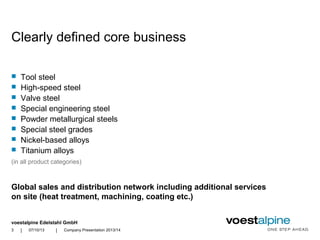 voestalpine Edelstahl GmbH
| |07/10/13 Company Presentation 2013/143
 Tool steel
 High-speed steel
 Valve steel
 Special engineering steel
 Powder metallurgical steels
 Special steel grades
 Nickel-based alloys
 Titanium alloys
Global sales and distribution network including additional services
on site (heat treatment, machining, coating etc.)
(in all product categories)
Clearly defined core business
 