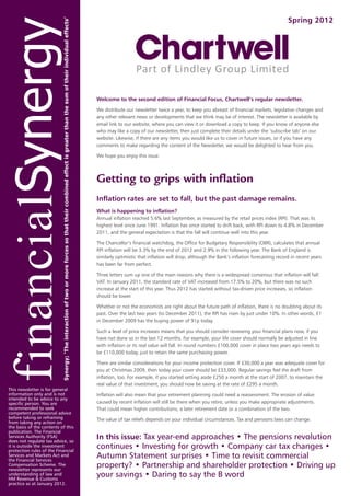 Spring 2012




                                    Welcome to the second edition of Financial Focus, Chartwell’s regular newsletter.

                                    We distribute our newsletter twice a year, to keep you abreast of financial markets, legislative changes and
                                    any other relevant news or developments that we think may be of interest. The newsletter is available by
                                    email link to our website, where you can view it or download a copy to keep. If you know of anyone else
                                    who may like a copy of our newsletter, then just complete their details under the ‘subscribe tab’ on our
                                    website. Likewise, if there are any items you would like us to cover in future issues, or if you have any
                                    comments to make regarding the content of the Newsletter, we would be delighted to hear from you.

                                    We hope you enjoy this issue.



                                    Getting to grips with inflation
                                    Inflation rates are set to fall, but the past damage remains.
                                    What is happening to inflation?
                                    Annual inflation reached 5.6% last September, as measured by the retail prices index (RPI). That was its
                                    highest level since June 1991. Inflation has since started to drift back, with RPI down to 4.8% in December
                                    2011, and the general expectation is that the fall will continue well into this year.

                                    The Chancellor’s financial watchdog, the Office for Budgetary Responsibility (OBR), calculates that annual
                                    RPI inflation will be 3.3% by the end of 2012 and 2.9% in the following year. The Bank of England is
                                    similarly optimistic that inflation will drop, although the Bank’s inflation forecasting record in recent years
                                    has been far from perfect.

                                    Three letters sum up one of the main reasons why there is a widespread consensus that inflation will fall:
                                    VAT. In January 2011, the standard rate of VAT increased from 17.5% to 20%, but there was no such
                                    increase at the start of this year. Thus 2012 has started without tax-driven price increases, so inflation
                                    should be lower.

                                    Whether or not the economists are right about the future path of inflation, there is no doubting about its
                                    past. Over the last two years (to December 2011), the RPI has risen by just under 10%. In other words, £1
                                    in December 2009 has the buying power of 91p today.

                                    Such a level of price increases means that you should consider reviewing your financial plans now, if you
                                    have not done so in the last 12 months. For example, your life cover should normally be adjusted in line
                                    with inflation or its real value will fall. In round numbers £100,000 cover in place two years ago needs to
                                    be £110,000 today, just to retain the same purchasing power.

                                    There are similar considerations for your income protection cover. If £30,000 a year was adequate cover for
                                    you at Christmas 2009, then today your cover should be £33,000. Regular savings feel the draft from
                                    inflation, too. For example, if you started setting aside £250 a month at the start of 2007, to maintain the
                                    real value of that investment, you should now be saving at the rate of £295 a month.
This newsletter is for general
information only and is not         Inflation will also mean that your retirement planning could need a reassessment. The erosion of value
intended to be advice to any
specific person. You are            caused by recent inflation will still be there when you retire, unless you make appropriate adjustments.
recommended to seek                 That could mean higher contributions, a later retirement date or a combination of the two.
competent professional advice
before taking or refraining         The value of tax reliefs depends on your individual circumstances. Tax and pensions laws can change.
from taking any action on
the basis of the contents of this
publication. The Financial
Services Authority (FSA)
does not regulate tax advice, so
                                    In this issue: Tax year-end approaches • The pensions revolution
it is outside the investment
protection rules of the Financial
                                    continues • Investing for growth • Company car tax changes •
Services and Markets Act and
the Financial Services
                                    Autumn Statement surprises • Time to revisit commercial
Compensation Scheme. The
newsletter represents our
                                    property? • Partnership and shareholder protection • Driving up
understanding of law and
HM Revenue & Customs
                                    your savings • Daring to say the B word
practice as at January 2012.
 