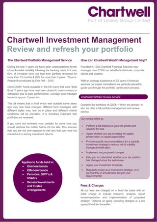 Chartwell Investment Management
Review and refresh your portfolio
The Chartwell Portfolio Management Service                         How can Chartwell Wealth Management help?

During the last 4 years we have seen unprecedented levels          Founded in 1992 Chartwell Financial Services now
of stockmarket volatility following the banking crisis, but over   manages over £150m on behalf of individuals, corporate
60% of investors have not had their portfolio reviewed for         clients and trustees.
more than 12 months & 20% for more than 3 years. *Source:
Research conducted by One Poll – 2010                              With an average experience of 22 years in financial
                                                                   services our expert consultants are perfectly placed to
Out of 2000+ funds available in the UK many that were ‘Best        guide you through the portfolio construction process.
Buys’ 2 years ago have now been closed to new business or
withdrawn due to poor performance. Average fund manager
tenure is approx. 2 years etc.                                     Chartwell Portfolio Review Service

This all means that a fund which was suitable some years           Designed for portfolios of £250k + which are already ‘in
ago may now have changed, different fund managers with             situ’ we offer a full portfolio management and review
different styles may now be in place and different market          service.
conditions will be prevalent. It is therefore important that
portfolios are reviewed.                                           Our service offers to:
If you have not reviewed your portfolio for some time you
should address the matter before it’s too late. This ensures           Perform a full analysis of your risk profile and
                                                                        capacity for loss
that you are not over-exposed to risk and that you have not
missed out on strong investment returns.                               Agree whether you are investing for capital
                                                                        preservation or capital appreciation
                                                                       Provide specific recommendations for a suitable
                                                                        investment strategy to reduce risk & volatility
                                                                        through diversification
                                                                       Implement any proposed changes
                                                                       Help you to understand whether your tax position
                                                                        has changed since the last review
             Applies to funds held in:
              Onshore bonds                                           Agree your investment timescale

              Offshore bonds                                          Regularly review your investment strategy; on a
                                                                        six-monthly or annual basis (as per your
              Pensions, SIPP’s &
                                                                        requirements)
                SSAS’s
              General investments
                and trustee                                        Fees & Charges
                arrangements                                       All our fees are charged on a fixed fee basis with an
                                                                   initial charge to include research, analysis, report
                                                                   recommendation and implementation of proposed
           Fees just 0.75% initially then                          strategy. Optional on-going servicing charged at a pre
           0.75% pa thereafter                                     agreed fixed fee thereafter.
 