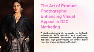 The Art of Product
Photography:
Enhancing Visual
Appeal in D2C
Marketing
Product photography plays a crucial role in Direct-
to-Consumer (D2C) marketing, as it significantly
impacts consumers' perceptions and purchasing
decisions. High-quality visuals can enhance brand
value and engage customers effectively.
 