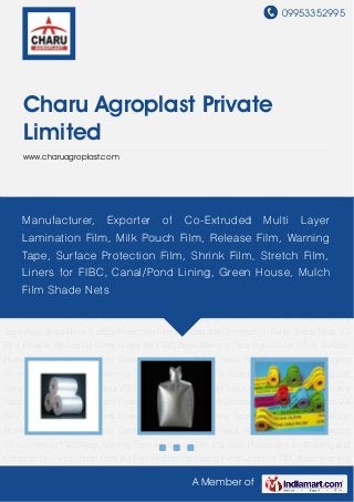 09953352995
A Member of
Charu Agroplast Private
Limited
www.charuagroplast.com
Flexible Packaging Films Liners for FIBC Bags Warning Tape Agricultural Films Surface
Protection Film Building and Construction Films Shade Nets VCI Film Flexible Packaging
Films Liners for FIBC Bags Warning Tape Agricultural Films Surface Protection Film Building and
Construction Films Shade Nets VCI Film Flexible Packaging Films Liners for FIBC Bags Warning
Tape Agricultural Films Surface Protection Film Building and Construction Films Shade Nets VCI
Film Flexible Packaging Films Liners for FIBC Bags Warning Tape Agricultural Films Surface
Protection Film Building and Construction Films Shade Nets VCI Film Flexible Packaging
Films Liners for FIBC Bags Warning Tape Agricultural Films Surface Protection Film Building and
Construction Films Shade Nets VCI Film Flexible Packaging Films Liners for FIBC Bags Warning
Tape Agricultural Films Surface Protection Film Building and Construction Films Shade Nets VCI
Film Flexible Packaging Films Liners for FIBC Bags Warning Tape Agricultural Films Surface
Protection Film Building and Construction Films Shade Nets VCI Film Flexible Packaging
Films Liners for FIBC Bags Warning Tape Agricultural Films Surface Protection Film Building and
Construction Films Shade Nets VCI Film Flexible Packaging Films Liners for FIBC Bags Warning
Tape Agricultural Films Surface Protection Film Building and Construction Films Shade Nets VCI
Film Flexible Packaging Films Liners for FIBC Bags Warning Tape Agricultural Films Surface
Protection Film Building and Construction Films Shade Nets VCI Film Flexible Packaging
Films Liners for FIBC Bags Warning Tape Agricultural Films Surface Protection Film Building and
Construction Films Shade Nets VCI Film Flexible Packaging Films Liners for FIBC Bags Warning
Manufacturer, Exporter of Co-Extruded Multi Layer
Lamination Film, Milk Pouch Film, Release Film, Warning
Tape, Surface Protection Film, Shrink Film, Stretch Film,
Liners for FIBC, Canal/Pond Lining, Green House, Mulch
Film Shade Nets
 