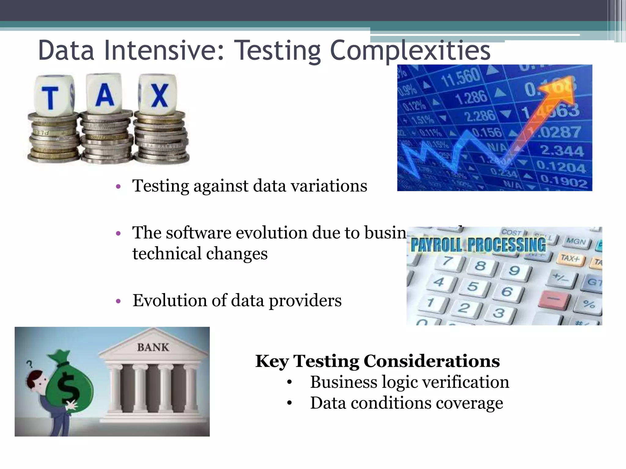 Data Intensive: Testing Complexities
• Testing against data variations
• The software evolution due to business and
technical changes
• Evolution of data providers
Key Testing Considerations
• Business logic verification
• Data conditions coverage
 