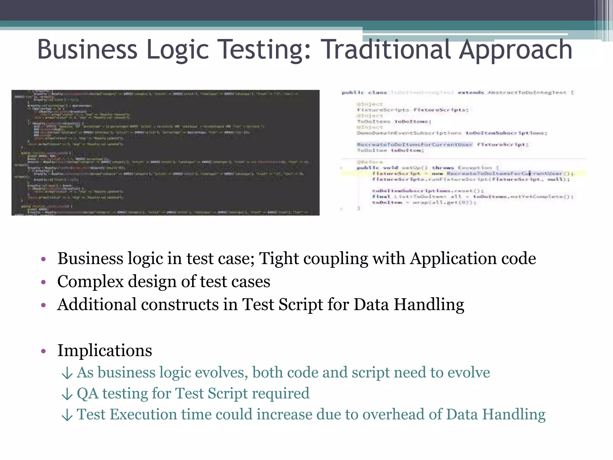 Business Logic Testing: Traditional Approach
• Business logic in test case; Tight coupling with Application code
• Complex design of test cases
• Additional constructs in Test Script for Data Handling
• Implications
↓ As business logic evolves, both code and script need to evolve
↓ QA testing for Test Script required
↓ Test Execution time could increase due to overhead of Data Handling
 
