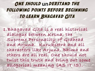 One should understand the 
following points before beginning 
to learn Bhagavad Gita 
1.Bhagavad Gita is a real historical 
dialogue between Krsna, the 
Supreme Personality of Godhead 
and Arjuna. Kuruksetra and all 
characters like Arjuna, Bhima and 
others are all real. One should not 
twist this truth and bring out some 
allegorical meaning (AS IT IS). 
 
