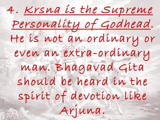 4. Krsna is the Supreme 
Personality of Godhead . 
He is not an ordinary or 
even an extra-ordinary 
man. Bhagavad Gita 
should be heard in the 
spirit of devotion like 
Arjuna. 
 