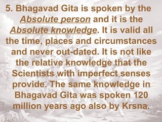 5. Bhagavad Gita is spoken by the 
Absolute person and it is the 
Absolute knowledge. It is valid all 
the time, places and circumstances 
and never out-dated. It is not like 
the relative knowledge that the 
Scientists with imperfect senses 
provide. The same knowledge in 
Bhagavad Gita was spoken 120 
million years ago also by Krsna. 
 