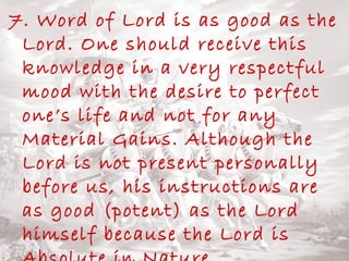 7. Word of Lord is as good as the 
Lord. One should receive this 
knowledge in a very respectful 
mood with the desire to perfect 
one’s life and not for any 
Material Gains. Although the 
Lord is not present personally 
before us, his instructions are 
as good (potent) as the Lord 
himself because the Lord is 
Absolute in Nature. 
 