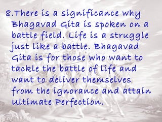 8.There is a significance why 
Bhagavad Gita is spoken on a 
battle field. Life is a struggle 
just like a battle. Bhagavad 
Gita is for those who want to 
tackle the battle of life and 
want to deliver themselves 
from the ignorance and attain 
Ultimate Perfection. 
 