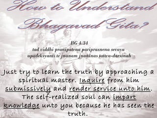 BG 4.34 
tad viddhi pranipatena pariprasnena sevaya 
upadeksyanti te jnanam jnaninas tattva-darsinah 
Just try to learn the truth by approaching a 
spiritual master. Inquire from him 
submissively and render service unto him. 
The self-realized soul can impart 
knowledge unto you because he has seen the 
truth. 
 
