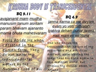 BG 9.11 
avajananti mam mudha 
manusim tanum asritam 
param bhavam ajananto 
mama bhuta mahesvaram 
Fools deride Me when 
I descend in the 
human form. They 
do not know My 
transcendental 
nature as the 
Supreme Lord of all 
that be 
BG 4.9 
janma karma ca me divyam 
evam yo vetti tattvatah 
tyaktva deham punar janma 
naiti mam eti so 'rjuna 
One who knows the 
transcendental nature of My 
appearance and activities 
does not, upon leaving the 
body, take his birth again in 
this material world, but 
attains My eternal abode, O 
Arjuna 
 