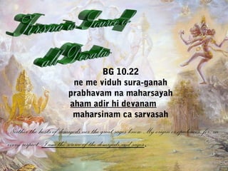 BG 10.22 
ne me viduh sura-ganah 
prabhavam na maharsayah 
aham adir hi devanam 
maharsinam ca sarvasah 
Neither the hosts of demigods nor the great sages know My origin or opulences, for, in 
every respect, I am the source of the demigods and sages. 
 