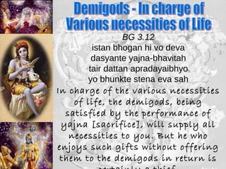 BG 3.12 
istan bhogan hi vo deva 
dasyante yajna-bhavitah 
tair dattan apradayaibhyo 
yo bhunkte stena eva sah 
In charge of the various necessities 
of life, the demigods, being 
satisfied by the performance of 
yajna [sacrifice], will supply all 
necessities to you. But he who 
enjoys such gifts without offering 
them to the demigods in return is 
certainly a thief 
 
