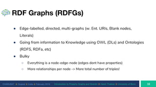 CHARUSAT ⦿ Gujarat ⦿ India ⦿ February 2019 Introduction to Property Graphs and Gremlin ⦿ Harsh Thakkar ⦿ University of Bonn
RDF Graphs (RDFGs)
● Edge-labelled, directed, multi-graphs (w. Ent. URIs, Blank nodes,
Literals)
● Going from information to Knowledge using OWL (DLs) and Ontologies
(RDFS, RDFa, etc)
● Bulky
○ Everything is a node-edge-node (edges dont have properties)
○ More relationships per node -> More total number of triples!
 