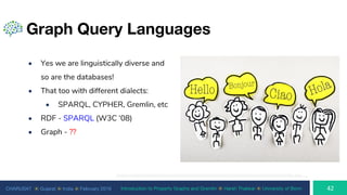 CHARUSAT ⦿ Gujarat ⦿ India ⦿ February 2019 Introduction to Property Graphs and Gremlin ⦿ Harsh Thakkar ⦿ University of Bonn
Graph Query Languages
• Yes we are linguistically diverse and
so are the databases!
• That too with different dialects:
• SPARQL, CYPHER, Gremlin, etc
• RDF - SPARQL (W3C ‘08)
• Graph - ??
http://cdn2.wpbeginner.com/wp-content/uploads/2015/02/multilingual-wordpress.jpg
 