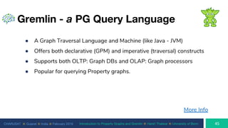 CHARUSAT ⦿ Gujarat ⦿ India ⦿ February 2019 Introduction to Property Graphs and Gremlin ⦿ Harsh Thakkar ⦿ University of Bonn
Gremlin - a PG Query Language
● A Graph Traversal Language and Machine (like Java - JVM)
● Offers both declarative (GPM) and imperative (traversal) constructs
● Supports both OLTP: Graph DBs and OLAP: Graph processors
● Popular for querying Property graphs.
More Info
 