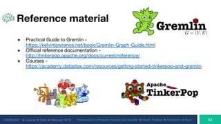 CHARUSAT ⦿ Gujarat ⦿ India ⦿ February 2019 Introduction to Property Graphs and Gremlin ⦿ Harsh Thakkar ⦿ University of Bonn
Reference material
● Practical Guide to Gremlin -
https://kelvinlawrence.net/book/Gremlin-Graph-Guide.html
● Official reference documentation -
http://tinkerpop.apache.org/docs/current/reference/
● Courses -
https://academy.datastax.com/resources/getting-started-tinkerpop-and-gremlin
 
