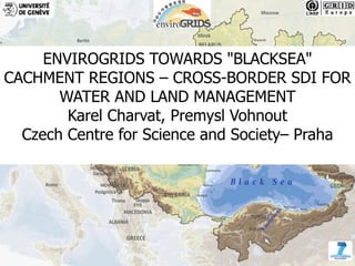ENVIROGRIDS TOWARDS "BLACKSEA"
CACHMENT REGIONS – CROSS-BORDER SDI FOR
       WATER AND LAND MANAGEMENT
        Karel Charvat, Premysl Vohnout
  Czech Centre for Science and Society– Praha




1                 www.envirogrids.cz www.envirogrids.net
 
