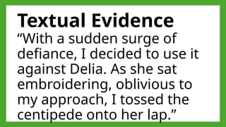 Textual Evidence
“With a sudden surge of
defiance, I decided to use it
against Delia. As she sat
embroidering, oblivious to
my approach, I tossed the
centipede onto her lap.”
 