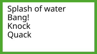 Splash of water
Bang!
Knock
Quack
 
