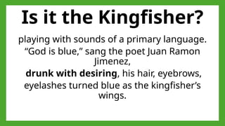 Is it the Kingfisher?
playing with sounds of a primary language.
“God is blue,” sang the poet Juan Ramon
Jimenez,
drunk with desiring, his hair, eyebrows,
eyelashes turned blue as the kingfisher’s
wings.
 