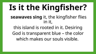 Is it the Kingfisher?
seawaves sing it, the kingfisher flies
in it,
this island is rooted in it. Desiring
God is transparent blue – the color
which makes our souls visible.
 