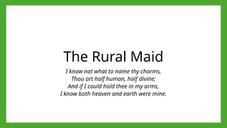 The Rural Maid
I know not what to name thy charms,
Thou art half human, half divine;
And if I could hold thee in my arms,
I know both heaven and earth were mine.
 