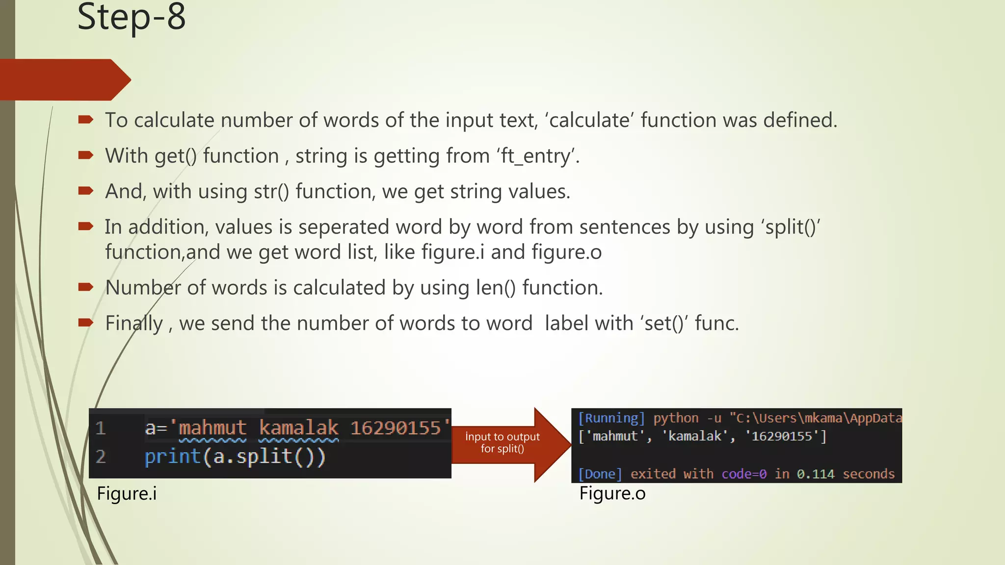 Step-8  To calculate number of words of the input text, ‘calculate’ function was defined.  With get() function , string is getting from ‘ft_entry’.  And, with using str() function, we get string values.  In addition, values is seperated word by word from sentences by using ‘split()’ function,and we get word list, like figure.i and figure.o  Number of words is calculated by using len() function.  Finally , we send the number of words to word label with ‘set()’ func. Figure.i Figure.o İnput to output for split() 