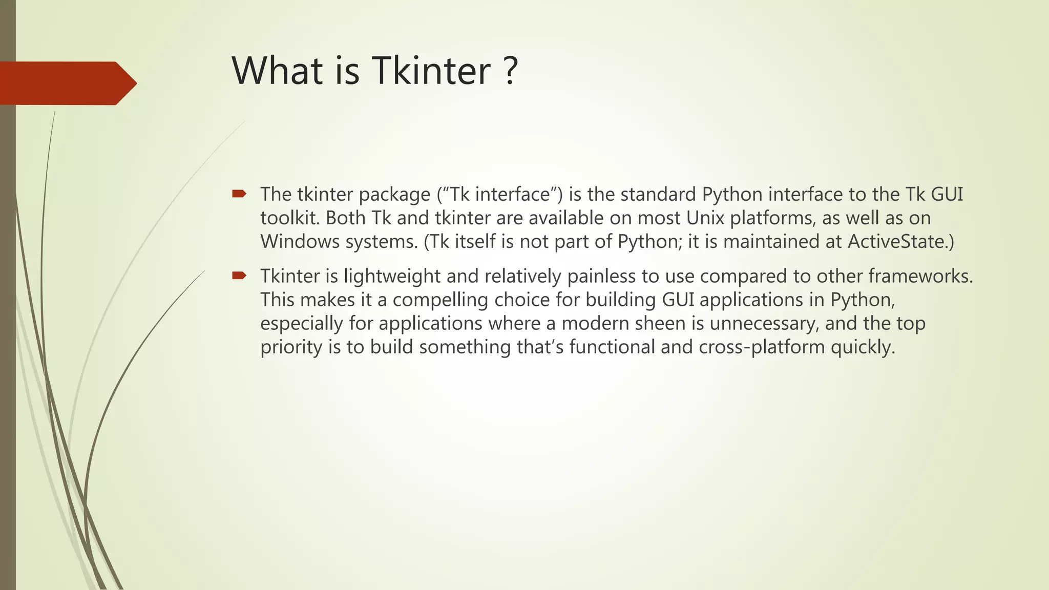 What is Tkinter ?  The tkinter package (“Tk interface”) is the standard Python interface to the Tk GUI toolkit. Both Tk and tkinter are available on most Unix platforms, as well as on Windows systems. (Tk itself is not part of Python; it is maintained at ActiveState.)  Tkinter is lightweight and relatively painless to use compared to other frameworks. This makes it a compelling choice for building GUI applications in Python, especially for applications where a modern sheen is unnecessary, and the top priority is to build something that’s functional and cross-platform quickly. 
