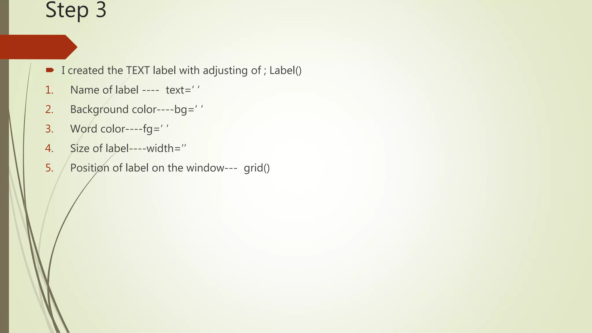 Step 3  I created the TEXT label with adjusting of ; Label() 1. Name of label ---- text=‘ ‘ 2. Background color----bg=‘ ‘ 3. Word color----fg=‘ ’ 4. Size of label----width=‘’ 5. Position of label on the window--- grid() 