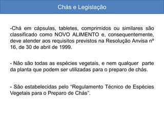 Chás e Legislação
-Chá em cápsulas, tabletes, comprimidos ou similares são
classificado como NOVO ALIMENTO e, consequentemente,
deve atender aos requisitos previstos na Resolução Anvisa nº
16, de 30 de abril de 1999.
- Não são todas as espécies vegetais, e nem qualquer parte
da planta que podem ser utilizadas para o preparo de chás.
- São estabelecidas pelo “Regulamento Técnico de Espécies
Vegetais para o Preparo de Chás”.
 