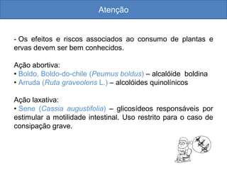 Atenção
- Os efeitos e riscos associados ao consumo de plantas e
ervas devem ser bem conhecidos.
Ação abortiva:
• Boldo, Boldo-do-chile (Peumus boldus) – alcalóide boldina
• Arruda (Ruta graveolens L.) – alcolóides quinolínicos
Ação laxativa:
• Sene (Cassia augustifolia) – glicosídeos responsáveis por
estimular a motilidade intestinal. Uso restrito para o caso de
consipação grave.
 