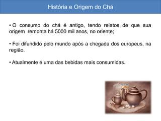 História e Origem do Chá
• O consumo do chá é antigo, tendo relatos de que sua
origem remonta há 5000 mil anos, no oriente;
• Foi difundido pelo mundo após a chegada dos europeus, na
região.
• Atualmente é uma das bebidas mais consumidas.
 
