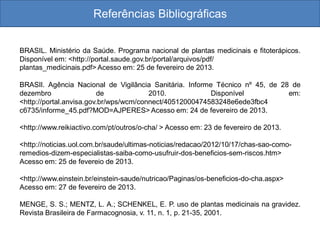 Referências Bibliográficas
BRASIL. Ministério da Saúde. Programa nacional de plantas medicinais e fitoterápicos.
Disponível em: <http://portal.saude.gov.br/portal/arquivos/pdf/
plantas_medicinais.pdf> Acesso em: 25 de fevereiro de 2013.
BRASIl. Agência Nacional de Vigilância Sanitária. Informe Técnico nº 45, de 28 de
dezembro de 2010. Disponível em:
<http://portal.anvisa.gov.br/wps/wcm/connect/40512000474583248e6ede3fbc4
c6735/informe_45.pdf?MOD=AJPERES> Acesso em: 24 de fevereiro de 2013.
<http://www.reikiactivo.com/pt/outros/o-cha/ > Acesso em: 23 de fevereiro de 2013.
<http://noticias.uol.com.br/saude/ultimas-noticias/redacao/2012/10/17/chas-sao-como-
remedios-dizem-especialistas-saiba-como-usufruir-dos-beneficios-sem-riscos.htm>
Acesso em: 25 de fevereio de 2013.
<http://www.einstein.br/einstein-saude/nutricao/Paginas/os-beneficios-do-cha.aspx>
Acesso em: 27 de fevereiro de 2013.
MENGE, S. S.; MENTZ, L. A.; SCHENKEL, E. P. uso de plantas medicinais na gravidez.
Revista Brasileira de Farmacognosia, v. 11, n. 1, p. 21-35, 2001.
 