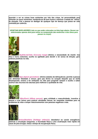 aprender a ver as coisas boas existentes por trás das crises, ter personalidade para
enfrentar os maus momentos, mantendo-se de bom humor e eliminar o estado de “vítima”
da situação. Faz a pessoa se desligar de qualquer tipo de doença que possa ter sido
contraída por carência.
_____________________________________________________
VEGETAIS NIVELADORES (são os que estão colocados na lista logo abaixo. Devem ser
selecionados apenas dois para entrar na composição das essências e dos óleos para
passar no corpo)
Açafrão-da-Índia (Curcuma longa): elimina a necessidade de mentir; traz
ética e bons costumes; auxilia na agilidade para decidir e ter senso de direção; gera
práticas positivas na vida.
Aipo (Apium graveolens): elimina estados de delinquência; permite à pessoa
não alimentar falsidade e rancor; gera paz divina no coração daquele que se sente
desamparado; ensina a ter ambições na vida para progredir sempre e auxilia a saber
usufruir dos recursos da natureza para melhorar a qualidade de vida.
Alho-Porró (Allium porrum): gera virilidade e masculinidade; incentiva a
pessoa a criar ânimo para praticar atividades físicas; ter respostas imediatas para os
problemas da vida e romper relacionamentos com pessoas negativas e más.
Arnica-Brasileira (Solidago chilensis): desobstrui os canais energéticos;
estimula a circulação sanguínea, a imunidade física e uma cicatrização mais rápida em
casos de pós-cirurgia; reduz o tempo de recuperação física.
 