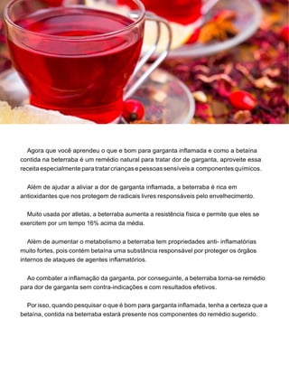 Agora que você aprendeu o que e bom para garganta inflamada e como a betaína
contida na beterraba é um remédio natural para tratar dor de garganta, aproveite essa
receita especialmente paratratarcriançasepessoassensíveisa componentes químicos.
Além de ajudar a aliviar a dor de garganta inflamada, a beterraba é rica em
antioxidantes que nos protegem de radicais livres responsáveis pelo envelhecimento.
Muito usada por atletas, a beterraba aumenta a resistência física e permite que eles se
exercitem por um tempo 16% acima da média.
Além de aumentar o metabolismo a beterraba tem propriedades anti- inflamatórias
muito fortes, pois contém betaína uma substância responsável por proteger os órgãos
internos de ataques de agentes inflamatórios.
Ao combater a inflamação da garganta, por conseguinte, a beterraba torna-se remédio
para dor de garganta sem contra-indicações e com resultados efetivos.
Por isso, quando pesquisar o que é bom para garganta inflamada, tenha a certeza que a
betaína, contida na beterraba estará presente nos componentes do remédio sugerido.
 