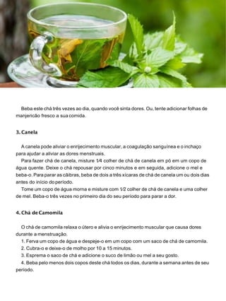 Beba este chá três vezes ao dia, quando você sinta dores. Ou, tente adicionar folhas de
manjericão fresco a suacomida.
3. Canela
A canela pode aliviar o enrijecimento muscular, a coagulação sanguínea e o inchaço
para ajudar a aliviar as dores menstruais.
Para fazer chá de canela, misture 1⁄4 colher de chá de canela em pó em um copo de
água quente. Deixe o chá repousar por cinco minutos e em seguida, adicione o mel e
beba-o. Para parar as cãibras, beba de dois a três xícaras de chá de canela um ou dois dias
antes do início do período.
Tome um copo de água morna e misture com 1⁄2 colher de chá de canela e uma colher
de mel. Beba-o três vezes no primeiro dia do seu período para parar a dor.
4. Chá de Camomila
O chá de camomila relaxa o útero e alivia o enrijecimento muscular que causa dores
durante a menstruação.
1. Ferva um copo de água e despeje-o em um copo com um saco de chá de camomila.
2. Cubra-o e deixe-o de molho por 10 a 15 minutos.
3. Esprema o saco de chá e adicione o suco de limão ou mel a seu gosto.
4. Beba pelo menos dois copos deste chá todos os dias, durante a semana antes de seu
período.
 