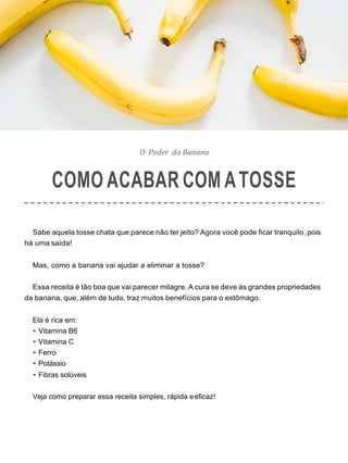O Poder da Banana
COMO ACABAR COM ATOSSE
Sabe aquela tosse chata que parece não ter jeito? Agora você pode ficar tranquilo, pois
há uma saída!
Mas, como a banana vai ajudar a eliminar a tosse?
Essa receita é tão boa que vai parecer milagre. A cura se deve às grandes propriedades
da banana, que, além de tudo, traz muitos benefícios para o estômago.
Ela é rica em:
• Vitamina B6
• Vitamina C
• Ferro
• Potássio
• Fibras solúveis
Veja como preparar essa receita simples, rápida eeficaz!
 
