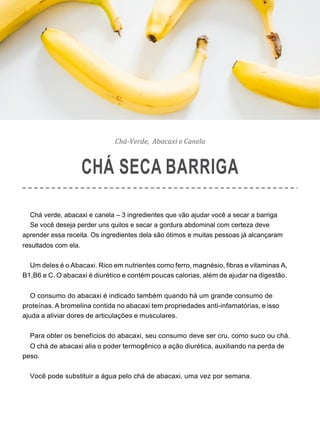 Chá-Verde, Abacaxi e Canela
CHÁ SECA BARRIGA
Chá verde, abacaxi e canela – 3 ingredientes que vão ajudar você a secar a barriga
Se você deseja perder uns quilos e secar a gordura abdominal com certeza deve
aprender essa receita. Os ingredientes dela são ótimos e muitas pessoas já alcançaram
resultados com ela.
Um deles é o Abacaxi. Rico em nutrientes como ferro, magnésio, fibras e vitaminas A,
B1,B6 e C. O abacaxi é diurético e contém poucas calorias, além de ajudar na digestão.
O consumo do abacaxi é indicado também quando há um grande consumo de
proteínas. A bromelina contida no abacaxi tem propriedades anti-infamatórias, e isso
ajuda a aliviar dores de articulações e musculares.
Para obter os benefícios do abacaxi, seu consumo deve ser cru, como suco ou chá.
O chá de abacaxi alia o poder termogênico a ação diurética, auxiliando na perda de
peso.
Você pode substituir a água pelo chá de abacaxi, uma vez por semana.
 