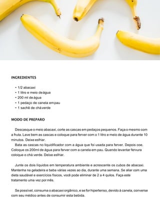 INGREDIENTES
• 1/2 abacaxi
• 1 litro e meio deágua
• 200 ml de água
• 1 pedaço de canela empau
• 1 sachê de cháverde
MODO DE PREPARO
Descasque o meio abacaxi, corte as cascas em pedaços pequenos. Faça o mesmo com
a fruta. Lave bem as cascas e coloque para ferver com o 1 litro e meio de água durante 10
minutos. Deixe esfriar.
Bata as cascas no liquidificador com a água que foi usada para ferver. Depois coe.
Coloque os 200ml de água para ferver com a canela em pau. Quando levantar fervura
coloque o chá verde. Deixe esfriar.
Junte os dois líquidos em temperatura ambiente e acrescente os cubos de abacaxi.
Mantenha na geladeira e beba várias vezes ao dia, durante uma semana. Se aliar com uma
dieta saudável e exercícios físicos, você pode eliminar de 2 a 4 quilos. Faça este
tratamento uma vez por mês.
Se possível, consuma o abacaxi orgânico, e se for hipertenso, devido à canela, converse
com seu médico antes de consumir esta bebida.
 