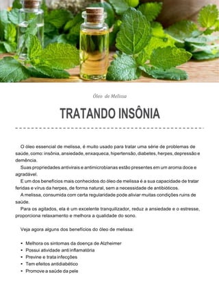 Óleo de Melissa
TRATANDO INSÔNIA
O óleo essencial de melissa, é muito usado para tratar uma série de problemas de
saúde,como: insônia, ansiedade, enxaqueca, hipertensão, diabetes,herpes,depressão e
demência.
Suas propriedades antivirais e antimicrobianas estão presentes em um aroma doce e
agradável.
E um dos benefícios mais conhecidos do óleo de melissa é a sua capacidade de tratar
feridas e vírus da herpes, de forma natural, sem a necessidade de antibióticos.
A melissa, consumida com certa regularidade pode aliviar muitas condições ruins de
saúde.
Para os agitados, ela é um excelente tranquilizador, reduz a ansiedade e o estresse,
proporciona relaxamento e melhora a qualidade do sono.
Veja agora alguns dos benefícios do óleo de melissa:
• Melhora os sintomas da doença de Alzheimer
• Possui atividade anti inflamatória
• Previne e trata infecções
• Tem efeitos antidiabético
• Promove a saúde da pele
 