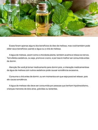 Esses foram apenas alguns dos benefícios do óleo de melissa, mas você também pode
obter seus benefícios usando a água ou o chá de melissa.
A água de melissa, assim como o chá desta planta, também acalma e relaxa os nervos.
Tem efeitos sedativos, ou seja, promove o sono, e por isso é melhor ser consumida antes
de dormir.
Atenção Se você já tomar medicamento para dormir pois, a interação medicamentosa
da água de melissa com outros sedativos pode causar sonolência excessiva.
Consuma o chá antes de dormir, ou em momentos em que seja possível relaxar, pois
ele causa sonolência.
A água de melissa não deve ser consumida por pessoas que tenham hipotireoidismo,
crianças menores de dois anos, grávidas ou lactantes.
 