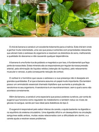 O chá de banana e canela é um excelente tratamento para a insônia. Este chá tem vindo
a ganhar muita notoriedade, uma vez que possui nutrientes com propriedades relaxantes
que aliviam todo o estresse do organismo e resolvem os distúrbios do sono, melhorando
a qualidade do descanso e não causando qualquer dependência.
A banana é uma fonte rica de potássio e magnésio e por isso, é fundamental que faça
parte da nossa dieta. Estes minerais são os responsáveis por regular da nossa pressão
arterial, pela eliminação de líquidos retidos (retenção de líquidos), pelo relaxamento
muscular e venoso, e pela consequente redução de cortisol.
O cortisol é o hormônio que causa o estresse e a sua presença não é desejada em
grandes quantidades. É aí que a banana assume um papel muito importante. Ela também
possui um aminoácido essencial chamado triptofano que aumenta a produção de
serotonina no seu organismo. A serotonina é um neurotransmissor, sem o qual o sono não
acontece corretamente.
Além da banana, a canela é uma especiaria que possui poderes curativos, por conta do
eugenol que funciona como regulador do metabolismo e também reduz os níveis de
glicose no sangue, sendo por isso ideal para diabéticos do tipo 2.
O eugenol é responsável pelo sabor intenso da canela, e ajuda bastante na digestão e
no equilíbrio do sistema circulatório. Uma digestão difícil e um desequilíbrio na circulação
sanguínea estão ambos, muitas vezes relacionados com a dificuldade em dormir, e a
canela ajuda a resolver esses problemas.
 