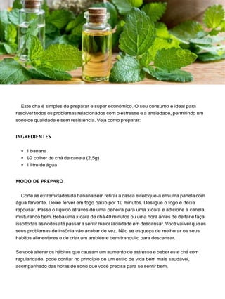 Este chá é simples de preparar e super econômico. O seu consumo é ideal para
resolver todos os problemas relacionados com o estresse e a ansiedade, permitindo um
sono de qualidade e sem resistência. Veja como preparar:
INGREDIENTES
• 1 banana
• 1⁄2 colher de chá de canela (2,5g)
• 1 litro de água
MODO DE PREPARO
Corte as extremidades da banana sem retirar a casca e coloque-a em uma panela com
água fervente. Deixe ferver em fogo baixo por 10 minutos. Desligue o fogo e deixe
repousar. Passe o líquido através de uma peneira para uma xícara e adicione a canela,
misturando bem. Beba uma xícara de chá 40 minutos ou uma hora antes de deitar e faça
isso todas as noites até passar a sentir maior facilidade em descansar. Você vai ver que os
seus problemas de insônia vão acabar de vez. Não se esqueça de melhorar os seus
hábitos alimentares e de criar um ambiente bem tranquilo para descansar.
Se você alterar os hábitos que causam um aumento do estresse e beber este chá com
regularidade, pode confiar no princípio de um estilo de vida bem mais saudável,
acompanhado das horas de sono que você precisa para se sentir bem.
 