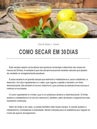 Chá de Nabo e Limão
COMO SECAR EM 30DIAS
Este xarope caseiro vai te deixar sem gordura na barriga e desinchar seu corpo em
menos de 30 dias. A verdade é que nós sempre buscamos receitas naturais que ajudam
de verdade no emagrecimento saudável.
E essa receita é um grande xarope que estimula o metabolismo e, seca o abdômen, e
desincha. Um dos ingredientes é o nabo, que regula o apetite e também um forte
desintoxicante. Ele também é rico em vitamina C, que controla os radicais livres nocivos e
melhora a imunidade.
O outro ingrediente é o limão, que é um poderoso alcalino e desintoxicante. O limão
acelera o metabolismo e é rico em vitamina C, também, além de deixar o organismos mais
resistente a doenças.
Além do limão e do nabo, a canela também está nesse xarope. A canela acelera o
metabolismo, combatendo a obesidade. Sendo indicada para os diabéticos por regular os
níveis de açúcar doorganismo.
 