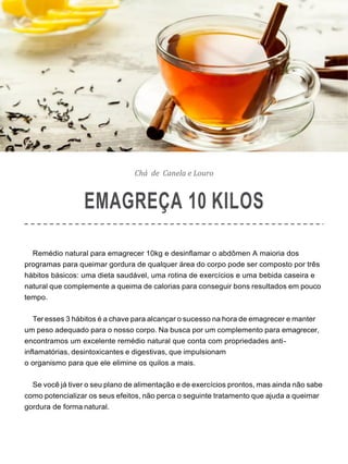 Chá de Canela e Louro
EMAGREÇA 10 KILOS
Remédio natural para emagrecer 10kg e desinflamar o abdômen A maioria dos
programas para queimar gordura de qualquer área do corpo pode ser composto por três
hábitos básicos: uma dieta saudável, uma rotina de exercícios e uma bebida caseira e
natural que complemente a queima de calorias para conseguir bons resultados em pouco
tempo.
Ter esses 3 hábitos é a chave para alcançar o sucesso na hora de emagrecer e manter
um peso adequado para o nosso corpo. Na busca por um complemento para emagrecer,
encontramos um excelente remédio natural que conta com propriedades anti-
inflamatórias, desintoxicantes e digestivas, que impulsionam
o organismo para que ele elimine os quilos a mais.
Se você já tiver o seu plano de alimentação e de exercícios prontos, mas ainda não sabe
como potencializar os seus efeitos, não perca o seguinte tratamento que ajuda a queimar
gordura de forma natural.
 
