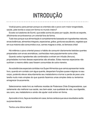 INTRODUÇÃO
Você já parou para pensar porque os orientais são o povo com maior longevidade,
saúde, pele bonita e corpo em forma no mundo inteiro?
Exceto os lutadores de Sumô, que estão acima do peso por opção, devido ao esporte,
dificilmente encontraremos um oriental fora de forma.
Tudo isso porque sua alimentação é completamente baseada em ingredientes naturais,
ervas botânicas,alimentos integrais,especiarias,grãos,gorduras saudáveis,vegetais que
em sua maioria são consumidos crus, carnes magras e chás, os famosos chás!
Há milênios o povo oriental possui o hábito de consumir diariamente bebidas quentes
preparadas com ervas aromáticas, conhecidas mais popularmente como chás.
Quando certos ingredientes são combinados e entram em infusão (fervura),
propriedades incríveis dessas especiarias são ativadas. Estas mesmas especiarias não
surtiriam o mesmo efeito caso fossem consumidas de outra maneira.
As substâncias especiais contidas nos SuperAlimentos que vamos apresentar neste
livro, quando em contato com água quente, despertam funções quase mágicas no seu
corpo, podendo elevar absurdamente seu metabolismo e tornar a perda de peso uma
tarefa muito mais simples do que quando fazemos umas simples dieta ou tentamos
emagrecer bruscamente.
Selecionamos neste livro as melhores receitas de Poderosos Chás Emagrecedores, que
certamente vão melhorar sua saúde, seu bem-estar, sua qualidade de vida, sua digestão,
seu sono, seu metabolismo e ainda vão ajudar você entrar em forma.
Aproveite o livro, faça as receitas em casa, temos certeza que seus resultados serão
surpreendentes.
Tenha uma ótima leitura!
 