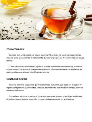 COMO CONSUMIR
Comece com uma xícara em jejum, pela manhã, e tome no máximo duas xícaras
durante o dia. Consumindo-o diariamente, é possível perder até 7 centímetros em pouco
tempo.
O melhor de tudo é que ele irá ajudar a manter o abdômen reto desde os primeiros
momentos do dia, graças à sua potente ação anti- inflamatória que reduz a inflamação
abdominal desencadeada por diferentes fatores.
CONTRAINDICAÇÕES
A canela tem uma substância química chamada cumarina, que pode ser tóxica se for
ingerida em grandes quantidades, Por isso, este remédio não deve ser tomado além da
dose recomendada.
Ela também não é recomendada durante a gestação, ou para quem tiver problemas
digestivos, como úlceras e gastrite, ou quem estiver consumindo antibióticos.
 